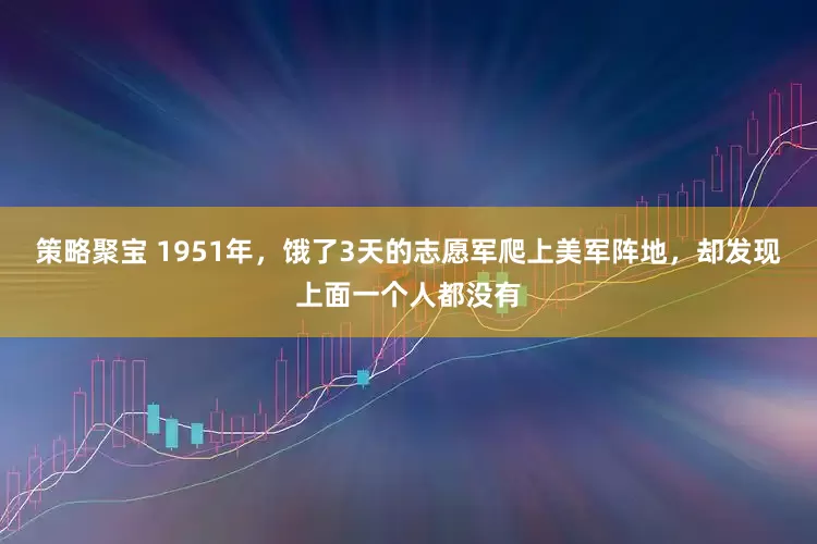策略聚宝 1951年，饿了3天的志愿军爬上美军阵地，却发现上面一个人都没有