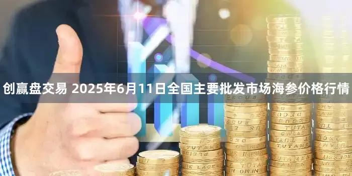 创赢盘交易 2025年6月11日全国主要批发市场海参价格行情