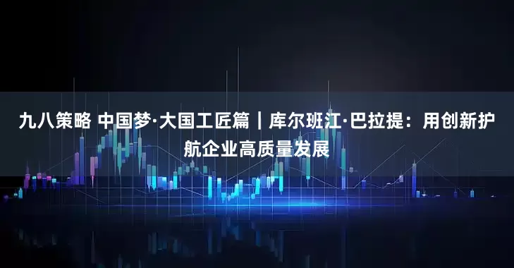 九八策略 中国梦·大国工匠篇｜库尔班江·巴拉提：用创新护航企业高质量发展