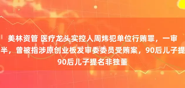美林资管 医疗龙头实控人周炜犯单位行贿罪，一审获刑一年半，曾被指涉原创业板发审委委员受贿案，90后儿子提名非独董